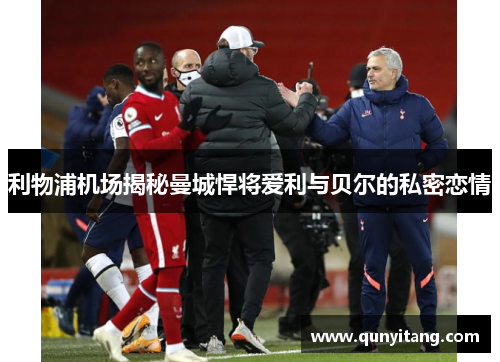 利物浦机场揭秘曼城悍将爱利与贝尔的私密恋情